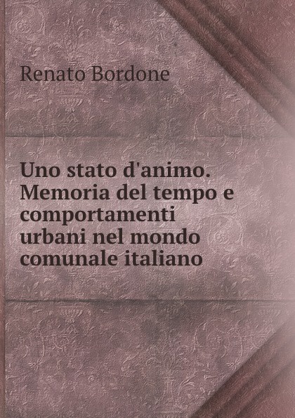 Uno stato d.animo. Memoria del tempo e comportamenti urbani nel mondo comunale italiano. Renato Bordone Uno stato d.animo. Memoria del tempo e comportamenti urbani nel mondo comunale italiano. Renato Bordone