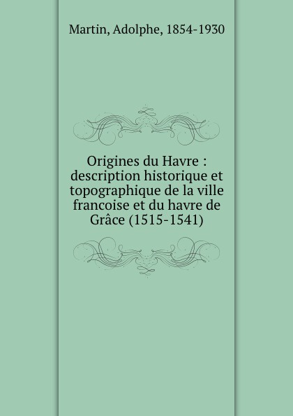 Origines du Havre : description historique et topographique de la ville francoise et du havre de Grace (1515-1541). Adolphe Martin Origines du Havre : description historique et topographique de la ville francoise et du havre de Grace (1515-1541). Adolphe Martin