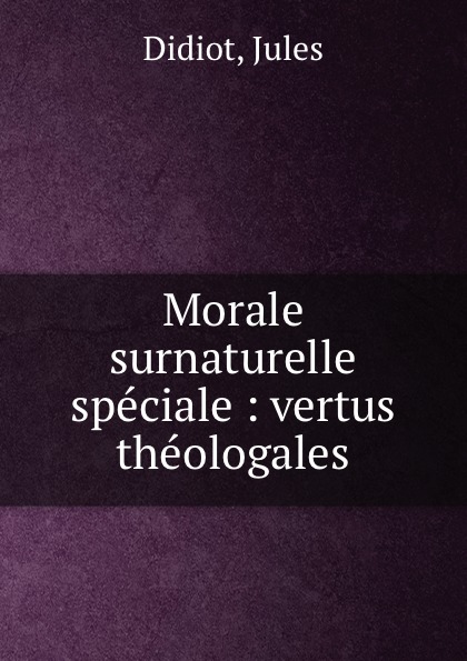Morale surnaturelle speciale : vertus theologales. Jules Didiot Morale surnaturelle speciale : vertus theologales. Jules Didiot