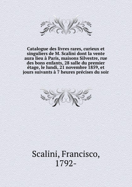 Catalogue des livres rares, curieux et singuliers de M. Scalini dont la vente aura lieu a Paris, maisons Silvestre, rue des bons enfants, 28 salle du premier etage, le lundi, 21 novembre 1859, et jours suivants a 7 heures precises du soir. Francisco Scalini Catalogue des livres rares, curieux et singuliers de M. Scalini dont la vente aura lieu a Paris, maisons Silvestre, rue des bons enfants, 28 salle du premier etage, le lundi, 21 novembre 1859, et jours suivants a 7 heures precises du soir. Francisco Scalini