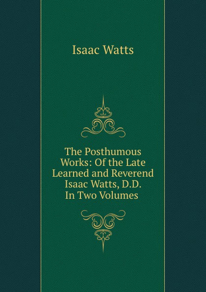 The Posthumous Works: Of the Late Learned and Reverend Isaac Watts, D.D. In Two Volumes .