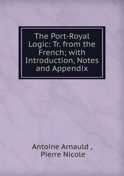 The Port-Royal Logic: Tr. from the French; with Introduction, Notes and Appendix