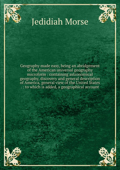 Geography made easy, being an abridgement of the American universal geography microform : containing astronomical geography, discovery and general description of America, general view of the United States . : to which is added, a geographical account