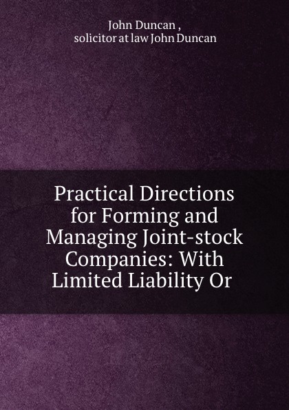 Practical Directions for Forming and Managing Joint-stock Companies: With Limited Liability Or .