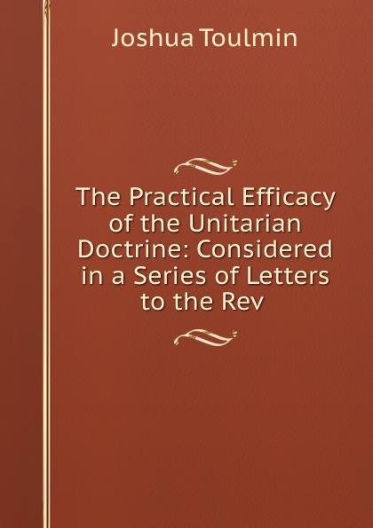 The Practical Efficacy of the Unitarian Doctrine: Considered in a Series of Letters to the Rev .