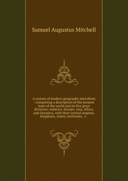 A system of modern geography microform : comprising a description of the present state of the world and its five great divisions; America, Europe, Asia, Africa, and Oceanica, with their several empires, kingdoms, states, territories, .c. .
