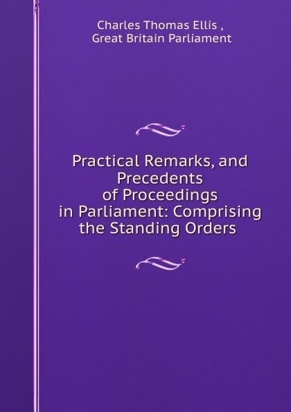 Practical Remarks, and Precedents of Proceedings in Parliament: Comprising the Standing Orders .