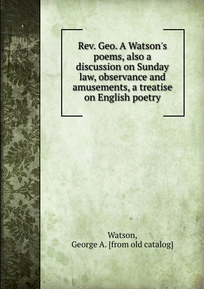 Rev. Geo. A Watson.s poems, also a discussion on Sunday law, observance and amusements, a treatise on English poetry