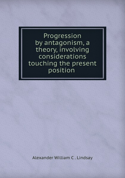 Progression by antagonism, a theory, involving considerations touching the present position .