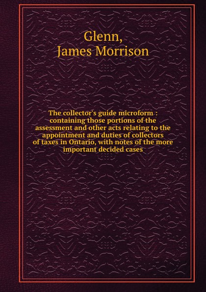 The collector.s guide microform : containing those portions of the assessment and other acts relating to the appointment and duties of collectors of taxes in Ontario, with notes of the more important decided cases