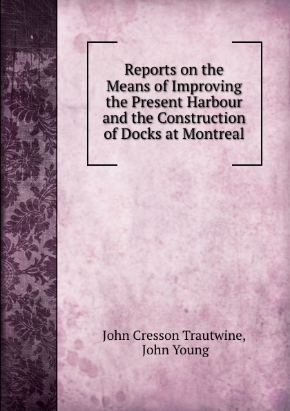 Reports on the Means of Improving the Present Harbour and the Construction of Docks at Montreal