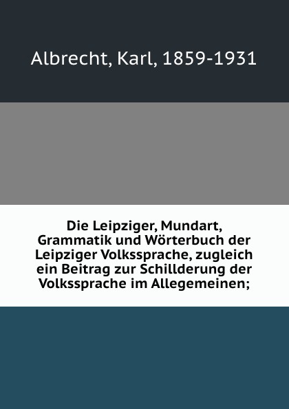 Die Leipziger, Mundart, Grammatik und Worterbuch der Leipziger Volkssprache, zugleich ein Beitrag zur Schillderung der Volkssprache im Allegemeinen;