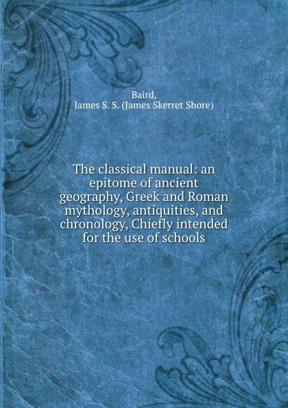 The classical manual: an epitome of ancient geography, Greek and Roman mythology, antiquities, and chronology, Chiefly intended for the use of schools