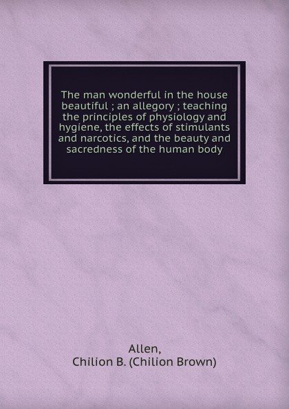 The man wonderful in the house beautiful ; an allegory ; teaching the principles of physiology and hygiene, the effects of stimulants and narcotics, and the beauty and sacredness of the human body