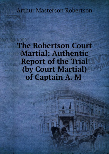 The Robertson Court Martial: Authentic Report of the Trial (by Court Martial) of Captain A. M .