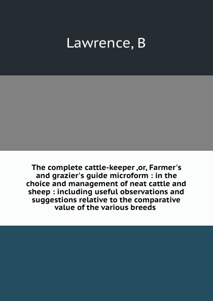 The complete cattle-keeper ,or, Farmer.s and grazier.s guide microform : in the choice and management of neat cattle and sheep : including useful observations and suggestions relative to the comparative value of the various breeds .
