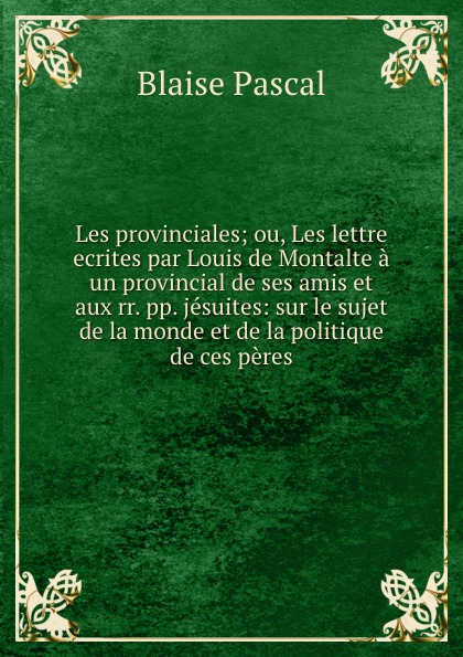 Les provinciales; ou, Les lettre ecrites par Louis de Montalte a un provincial de ses amis et aux rr. pp. jesuites: sur le sujet de la monde et de la politique de ces peres