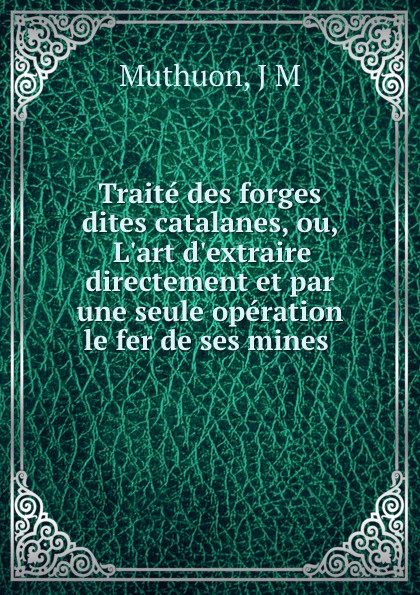 Traite des forges dites catalanes, ou, L.art d.extraire directement et par une seule operation le fer de ses mines