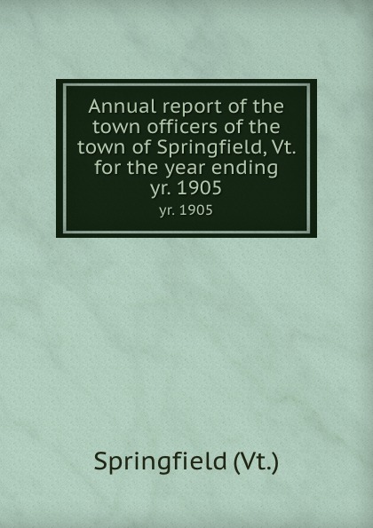 Springfield Annual report of the town officers of the town of Springfield, Vt. for the year ending. yr. 1905