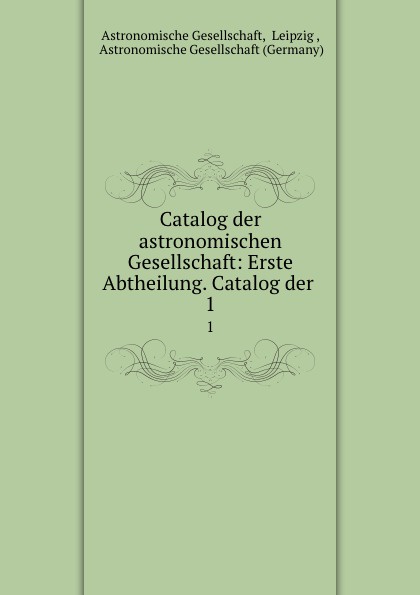Astronomische Gesellschaft Catalog der astronomischen Gesellschaft: Erste Abtheilung. Catalog der . 1