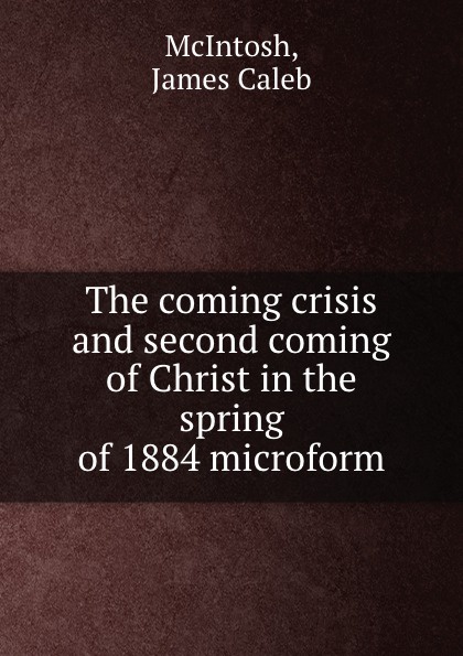 James Caleb McIntosh The coming crisis and second coming of Christ in the spring of 1884 microform James Caleb McIntosh The coming crisis and second coming of Christ in the spring of 1884 microform