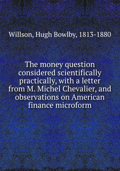 Hugh Bowlby Willson The money question considered scientifically . practically, with a letter from M. Michel Chevalier, and observations on American finance microform