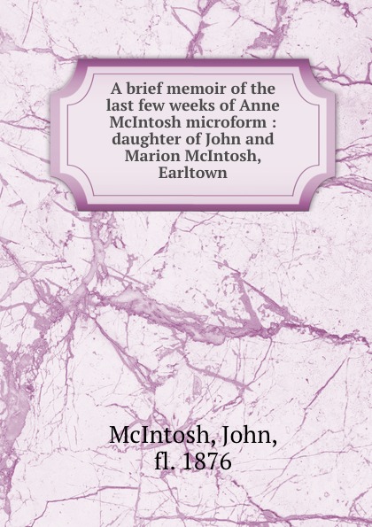 John McIntosh A brief memoir of the last few weeks of Anne McIntosh microform : daughter of John and Marion McIntosh, Earltown John McIntosh A brief memoir of the last few weeks of Anne McIntosh microform : daughter of John and Marion McIntosh, Earltown