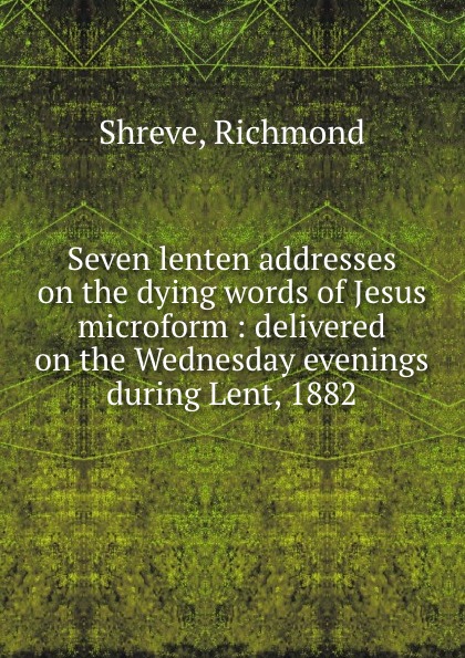 Seven lenten addresses on the dying words of Jesus microform : delivered on the Wednesday evenings during Lent, 1882