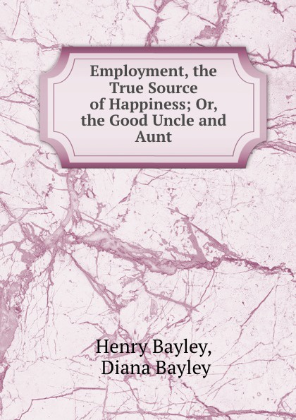Henry Bayley Employment, the True Source of Happiness; Or, the Good Uncle and Aunt