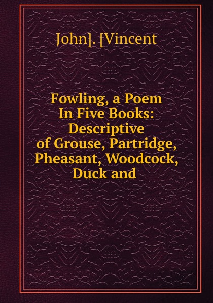 John. Vincent Fowling, a Poem In Five Books: Descriptive of Grouse, Partridge, Pheasant, Woodcock, Duck and .