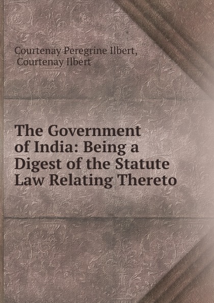 Courtenay Peregrine Ilbert The Government of India: Being a Digest of the Statute Law Relating Thereto