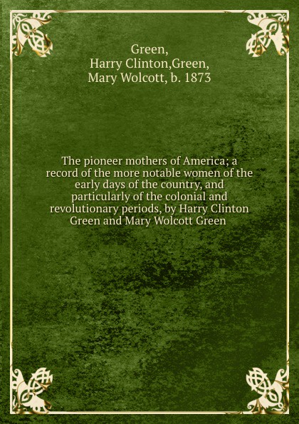 Harry Clinton Green The pioneer mothers of America; a record of the more notable women of the early days of the country, and particularly of the colonial and revolutionary periods, by Harry Clinton Green and Mary Wolcott Green