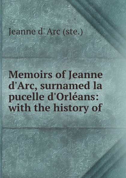 Jeanne d' Arc Memoirs of Jeanne d.Arc, surnamed la pucelle d.Orleans: with the history of .