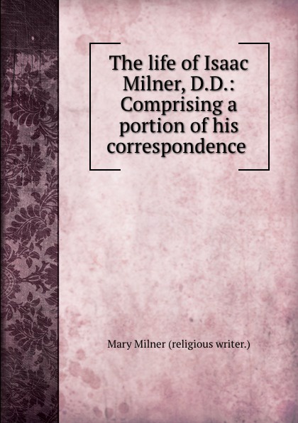 Mary Milner The life of Isaac Milner, D.D.: Comprising a portion of his correspondence .
