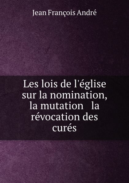 Jean François André Les lois de l.eglise sur la nomination, la mutation . la revocation des cures