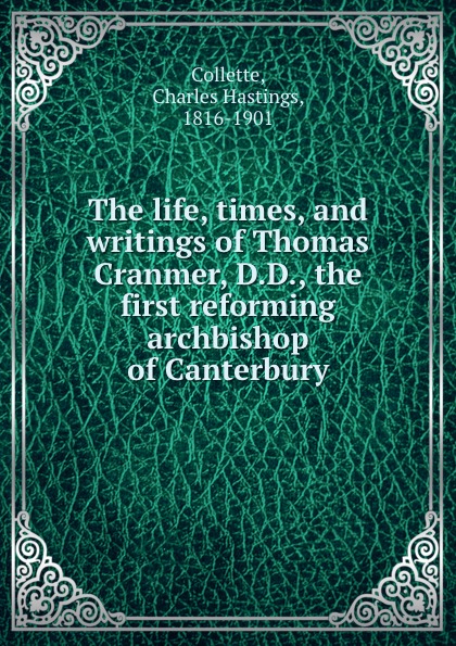 Charles Hastings Collette The life, times, and writings of Thomas Cranmer, D.D., the first reforming archbishop of Canterbury