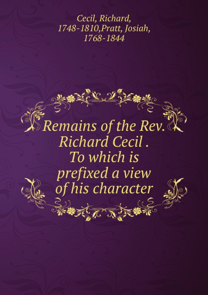 Richard Cecil Remains of the Rev. Richard Cecil . To which is prefixed a view of his character