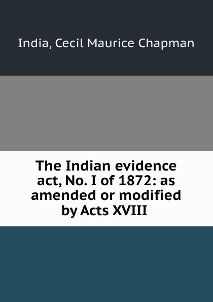 The Indian evidence act, No. I of 1872: as amended or modified by Acts XVIII .