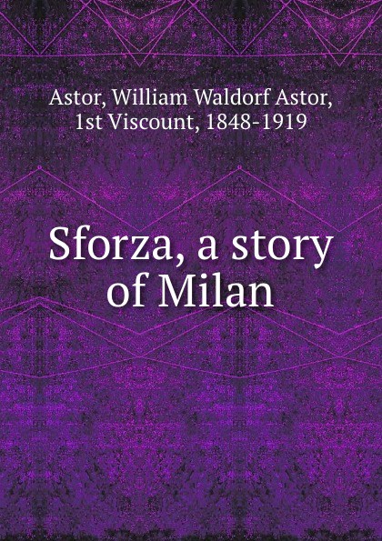 William Waldorf Astor Astor Sforza, a story of Milan
