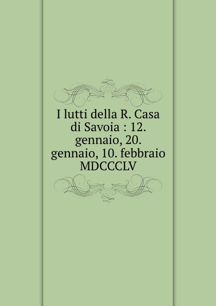 I lutti della R. Casa di Savoia : 12. gennaio, 20. gennaio, 10. febbraio MDCCCLV