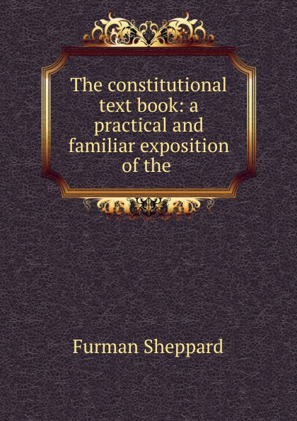 The constitutional text book: a practical and familiar exposition of the .