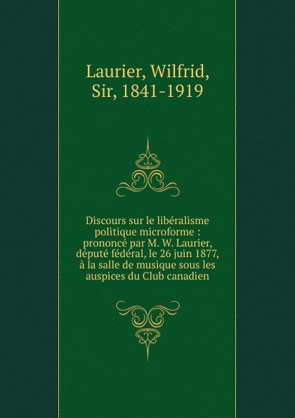 Wilfrid Laurier Discours sur le liberalisme politique microforme : prononce par M. W. Laurier, depute federal, le 26 juin 1877, a la salle de musique sous les auspices du Club canadien