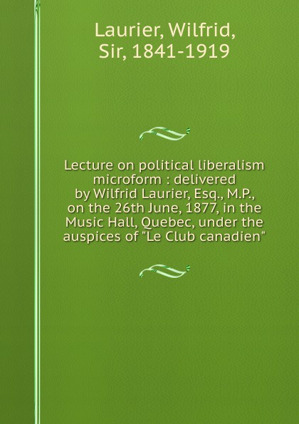 Wilfrid Laurier Lecture on political liberalism microform : delivered by Wilfrid Laurier, Esq., M.P., on the 26th June, 1877, in the Music Hall, Quebec, under the auspices of 