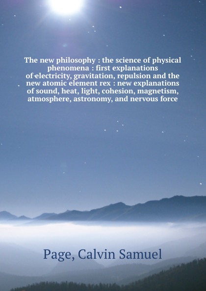 The new philosophy : the science of physical phenomena : first explanations of electricity, gravitation, repulsion and the new atomic element rex : new explanations of sound, heat, light, cohesion, magnetism, atmosphere, astronomy, and nervous force