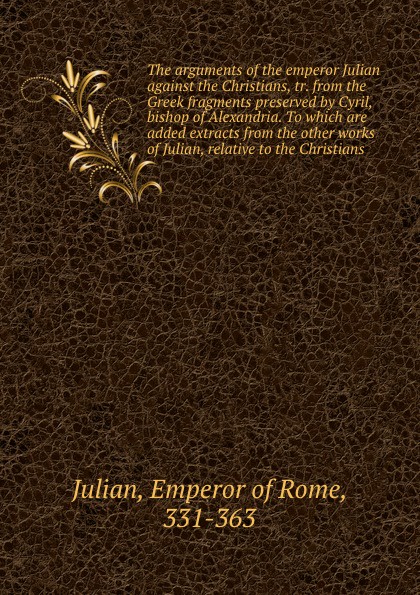 Emperor of Rome Julian The arguments of the emperor Julian against the Christians, tr. from the Greek fragments preserved by Cyril, bishop of Alexandria. To which are added extracts from the other works of Julian, relative to the Christians Emperor of Rome Julian The arguments of the emperor Julian against the Christians, tr. from the Greek fragments preserved by Cyril, bishop of Alexandria. To which are added extracts from the other works of Julian, relative to the Christians