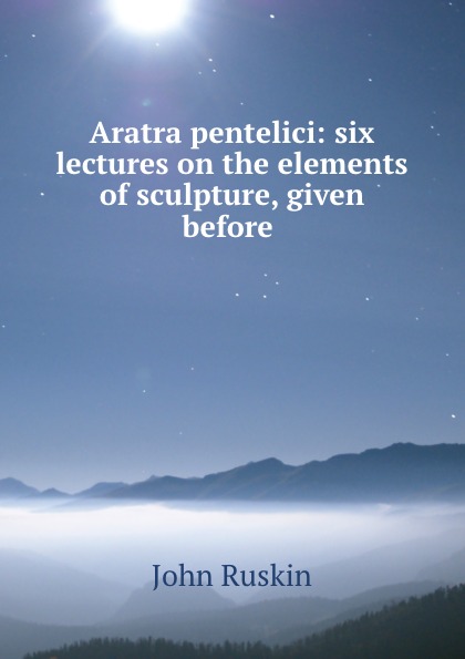 Рескин Aratra pentelici: six lectures on the elements of sculpture, given before . Рескин Aratra pentelici: six lectures on the elements of sculpture, given before .