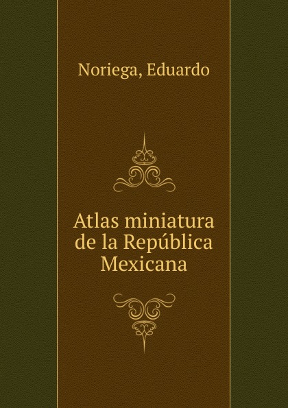 Eduardo Noriega Atlas miniatura de la Republica Mexicana