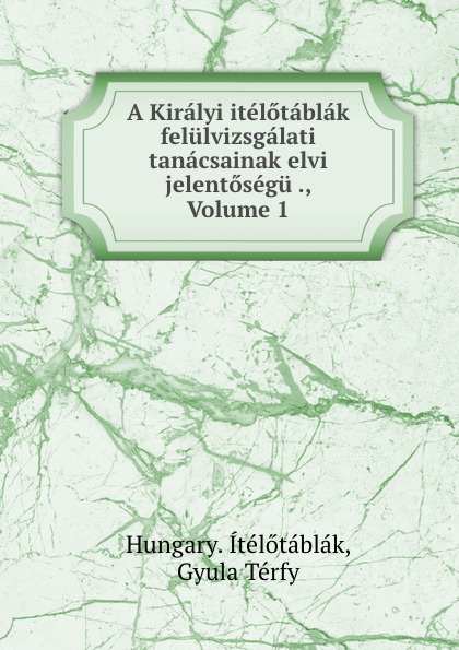 Hungary. Ítélőtáblák A Kiralyi itelotablak felulvizsgalati tanacsainak elvi jelentosegu ., Volume 1