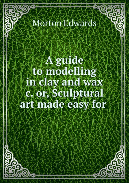 A guide to modelling in clay and wax .c. or, Sculptural art made easy for .