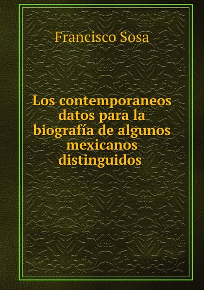 Francisco Sosa Los contemporaneos datos para la biografia de algunos mexicanos distinguidos .
